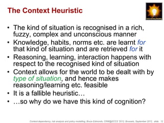 The Context Heuristic

• The kind of situation is recognised in a rich,
  fuzzy, complex and unconscious manner
• Knowledge, habits, norms etc. are learnt for
  that kind of situation and are retrieved for it
• Reasoning, learning, interaction happens with
  respect to the recognised kind of situation
• Context allows for the world to be dealt with by
  type of situation, and hence makes
  reasoning/learning etc. feasible
• It is a fallible heuristic…
• …so why do we have this kind of cognition?

       Context-dependency, risk analysis and policy modelling, Bruce Edmonds, CRW@ECCS ’2012, Brussels, September 2012, slide 12
 
