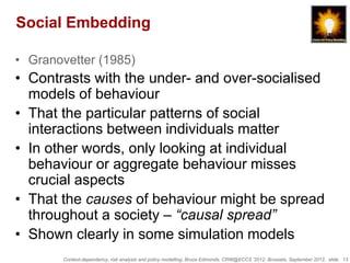 Social Embedding

• Granovetter (1985)
• Contrasts with the under- and over-socialised
  models of behaviour
• That the particular patterns of social
  interactions between individuals matter
• In other words, only looking at individual
  behaviour or aggregate behaviour misses
  crucial aspects
• That the causes of behaviour might be spread
  throughout a society – “causal spread”
• Shown clearly in some simulation models
        Context-dependency, risk analysis and policy modelling, Bruce Edmonds, CRW@ECCS ’2012, Brussels, September 2012, slide 13
 