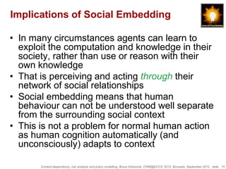 Implications of Social Embedding

• In many circumstances agents can learn to
  exploit the computation and knowledge in their
  society, rather than use or reason with their
  own knowledge
• That is perceiving and acting through their
  network of social relationships
• Social embedding means that human
  behaviour can not be understood well separate
  from the surrounding social context
• This is not a problem for normal human action
  as human cognition automatically (and
  unconsciously) adapts to context

       Context-dependency, risk analysis and policy modelling, Bruce Edmonds, CRW@ECCS ’2012, Brussels, September 2012, slide 15
 