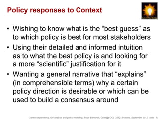 Policy responses to Context

• Wishing to know what is the “best guess” as
  to which policy is best for most stakeholders
• Using their detailed and informed intuition
  as to what the best policy is and looking for
  a more “scientific” justification for it
• Wanting a general narrative that “explains”
  (in comprehensible terms) why a certain
  policy direction is desirable or which can be
  used to build a consensus around

       Context-dependency, risk analysis and policy modelling, Bruce Edmonds, CRW@ECCS ’2012, Brussels, September 2012, slide 17
 