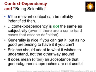 Context-Dependency
and “Being Scientific”
• If the relevant context can be reliably
  indentified then…
• …context-dependency is not the same as
  subjectivity (even if there are a some hard
  cases that escape definition)
• Generality is nice if you can get it, but its no
  good pretending to have it if you can‟t
• Science should adapt to what it wishes to
  understand, not the other way around
• It does mean (often) an acceptance that
  general/generic approaches are not useful
        Context-dependency, risk analysis and policy modelling, Bruce Edmonds, CRW@ECCS ’2012, Brussels, September 2012, slide 20
 