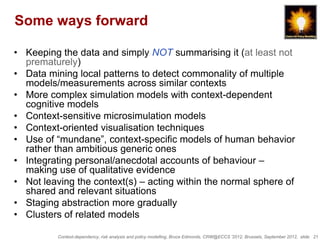 Some ways forward

• Keeping the data and simply NOT summarising it (at least not
  prematurely)
• Data mining local patterns to detect commonality of multiple
  models/measurements across similar contexts
• More complex simulation models with context-dependent
  cognitive models
• Context-sensitive microsimulation models
• Context-oriented visualisation techniques
• Use of “mundane”, context-specific models of human behavior
  rather than ambitious generic ones
• Integrating personal/anecdotal accounts of behaviour –
  making use of qualitative evidence
• Not leaving the context(s) – acting within the normal sphere of
  shared and relevant situations
• Staging abstraction more gradually
• Clusters of related models

          Context-dependency, risk analysis and policy modelling, Bruce Edmonds, CRW@ECCS ’2012, Brussels, September 2012, slide 21
 
