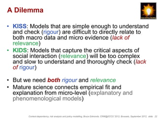 A Dilemma

• KISS: Models that are simple enough to understand
  and check (rigour) are difficult to directly relate to
  both macro data and micro evidence (lack of
  relevance)
• KIDS: Models that capture the critical aspects of
  social interaction (relevance) will be too complex
  and slow to understand and thoroughly check (lack
  of rigour)

• But we need both rigour and relevance
• Mature science connects empirical fit and
  explanation from micro-level (explanatory and
  phenomenological models)

        Context-dependency, risk analysis and policy modelling, Bruce Edmonds, CRW@ECCS ’2012, Brussels, September 2012, slide 22
 
