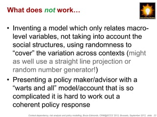 What does not work…

• Inventing a model which only relates macro-
  level variables, not taking into account the
  social structures, using randomness to
  “cover” the variation across contexts (might
  as well use a straight line projection or
  random number generator!)
• Presenting a policy maker/advisor with a
  “warts and all” model/account that is so
  complicated it is hard to work out a
  coherent policy response
      Context-dependency, risk analysis and policy modelling, Bruce Edmonds, CRW@ECCS ’2012, Brussels, September 2012, slide 23
 
