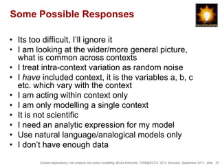Some Possible Responses

• Its too difficult, I‟ll ignore it
• I am looking at the wider/more general picture,
  what is common across contexts
• I treat intra-context variation as random noise
• I have included context, it is the variables a, b, c
  etc. which vary with the context
• I am acting within context only
• I am only modelling a single context
• It is not scientific
• I need an analytic expression for my model
• Use natural language/analogical models only
• I don‟t have enough data
        Context-dependency, risk analysis and policy modelling, Bruce Edmonds, CRW@ECCS ’2012, Brussels, September 2012, slide 25
 