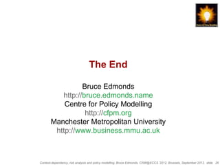 The End

                 Bruce Edmonds
          http://bruce.edmonds.name
           Centre for Policy Modelling
                  http://cfpm.org
       Manchester Metropolitan University
        http://www.business.mmu.ac.uk



Context-dependency, risk analysis and policy modelling, Bruce Edmonds, CRW@ECCS ’2012, Brussels, September 2012, slide 26
 