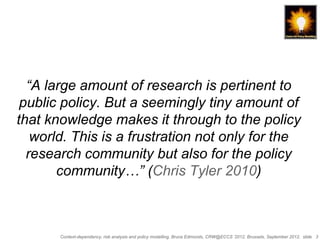 “A large amount of research is pertinent to
 public policy. But a seemingly tiny amount of
that knowledge makes it through to the policy
   world. This is a frustration not only for the
  research community but also for the policy
       community…” (Chris Tyler 2010)



       Context-dependency, risk analysis and policy modelling, Bruce Edmonds, CRW@ECCS ’2012, Brussels, September 2012, slide 3
 