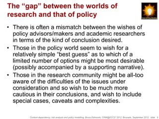 The “gap” between the worlds of
research and that of policy
• There is often a mismatch between the wishes of
  policy advisors/makers and academic researchers
  in terms of the kind of conclusion desired.
• Those in the policy world seem to wish for a
  relatively simple “best guess” as to which of a
  limited number of options might be most desirable
  (possibly accompanied by a supporting narrative).
• Those in the research community might be all-too
  aware of the difficulties of the issues under
  consideration and so wish to be much more
  cautious in their conclusions, and wish to include
  special cases, caveats and complexities.

        Context-dependency, risk analysis and policy modelling, Bruce Edmonds, CRW@ECCS ’2012, Brussels, September 2012, slide 4
 