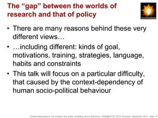 The “gap” between the worlds of
research and that of policy

• There are many reasons behind these very
  different views…
• …including different: kinds of goal,
  motivations, training, strategies, language,
  habits and constraints
• This talk will focus on a particular difficulty,
  that caused by the context-dependency of
  human socio-political behaviour


        Context-dependency, risk analysis and policy modelling, Bruce Edmonds, CRW@ECCS ’2012, Brussels, September 2012, slide 6
 