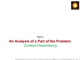 Part 2:

An Analysis of a Part of the Problem:
        Context-Dependency


   Context-dependency, risk analysis and policy modelling, Bruce Edmonds, CRW@ECCS ’2012, Brussels, September 2012, slide 7
 