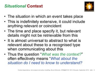 Situational Context

• The situation in which an event takes place
• This is indefinitely extensive, it could include
  anything relevant or coincident
• The time and place specify it, but relevant
  details might not be retrievable from this
• It is almost universal to abstract to what is
  relevant about these to a recognised type
  when communicating about this
• Thus the question “What was the context?”
  often effectively means “What about the
  situation do I need to know to understand?
        Context-dependency, risk analysis and policy modelling, Bruce Edmonds, CRW@ECCS ’2012, Brussels, September 2012, slide 9
 