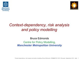 Context-dependency, risk analysis
      and policy modelling

                Bruce Edmonds
           Centre for Policy Modelling,
       Manchester Metropolitan University



   Context-dependency, risk analysis and policy modelling, Bruce Edmonds, CRW@ECCS ’2012, Brussels, September 2012, slide 1
 