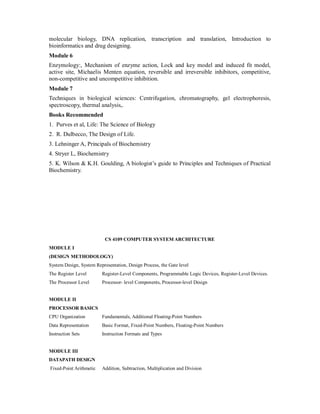 molecular biology, DNA replication, transcription and translation, Introduction to
bioinformatics and drug designing.
Module 6
Enzymology:, Mechanism of enzyme action, Lock and key model and induced fit model,
active site, Michaelis Menten equation, reversible and irreversible inhibitors, competitive,
non-competitive and uncompetitive inhibition.
Module 7
Techniques in biological sciences: Centrifugation, chromatography, gel electrophoresis,
spectroscopy, thermal analysis,.
Books Recommended
1. Purves et al, Life: The Science of Biology
2. R. Dulbecco, The Design of Life.
3. Lehninger A, Principals of Biochemistry
4. Stryer L, Biochemistry
5. K. Wilson & K.H. Goulding, A biologist’s guide to Principles and Techniques of Practical
Biochemistry.
CS 4109 COMPUTER SYSTEM ARCHITECTURE
MODULE I
(DESIGN METHODOLOGY)
System Design, System Representation, Design Process, the Gate level
The Register Level Register-Level Components, Programmable Logic Devices, Register-Level Devices.
The Processor Level Processor- level Components, Processor-level Design
MODULE II
PROCESSOR BASICS
CPU Organization Fundamentals, Additional Floating-Point Numbers
Data Representation Basic Format, Fixed-Point Numbers, Floating-Point Numbers
Instruction Sets Instruction Formats and Types
MODULE III
DATAPATH DESIGN
Fixed-Point Arithmetic Addition, Subtraction, Multiplication and Division
 