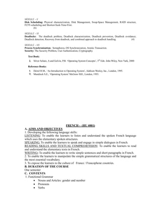 MODULE – V
Disk Scheduling: Physical characterization, Disk Management, Swap-Space Management, RAID structure,
FCFS scheduling and Shortest-Seek-Time-First.
(6)
MODULE – VI
Deadlocks: The deadlock problem, Deadlock characterization, Deadlock prevention, Deadlock avoidance;
Deadlock detection, Recovery from deadlock, and combined approach to deadlock handling. (4)
MODULE – VII
Process Synchronization: Semaphores, OS Synchronization, Atomic Transaction.
Security: The Security Problem, User Authentication, Cryptography.
Text Book:
2. Silver Schatz, A and Golvin, P.B. ‘Operating System Concepts’, 5th
Edn. John Wiley, New Yark, 2000
Reference Books:
8. Deitel H.M., ‘An Introduction to Operating System’, Addison Wesley, Inc., London, 1995.
9. Mandinck S.E., ‘Operating System’ McGraw Hill., London, 1993.
FRENCH - (HU 4001)
A. AIMS AND OBJECTIVES
1. Developing the following language skills:
LISTENING: To enable the learners to listen and understand the spoken French language
which uses the elementary spoken structures.
SPEAKING: To enable the learners to speak and engage in simple dialogues in French.
READING SKILLS AND TEXTUAL COMPREHENSION: To enable the learners to read
and understand the elementary texts in French.
WRITING: To enable the learners to write simple sentences and short paragraphs in French.
2. To enable the learners to manipulate the simple grammatical structures of the language and
the most essential vocabulary.
3. To expose the learners to the culture of France / Francophone countries.
B. DURATION OF THE COURSE
One semester
C. CONTENTS
1. Functional Grammar
 Nouns and Articles: gender and number
 Pronouns
 Verbs
 