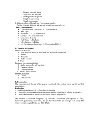  Present, past, and future
 Adjectives and Adverbs
 Interrogation & Negation
 Simple essay writing
 Simple conversation
2. Life and culture of French and Francophone peoples.
Cuisine, Fashion, Cinéma, science and technology, geography etc.
Books recommended :
 Le Nouveau sans Frontières-1, CLE International
 Alter Ego-1
 Panorama – 1, CLE international
 Campus- 1, CLE international
 Connexions-1, Didier
 Café Crème -1, Hachette
 Libre Echange- 1, Didier
 450 Exercices de phonetique, CLE International (2010)
D. Teaching Techniques
Class room activities
1. Main activities based on Text book and workbook based class
2. Internet
3. Role plays
4. Audio sessions
4. Quiz
Language Laboratory activities
1. Audio sessions for self learning
2. Phonetic training
3. Language games
4. Internet based session
External Activities
1. Theater
2. Film sessions
E. Examination
The examination at the end of the course consists of (1) a written paper and (2) an Oral
examination.
Evaluation
A candidate’s performance is evaluated on the basis of
a. Internal Assessment (Teacher’s assessment and Periodical tests): relative weight 40%.
b. Final examination at the end of the course: relative weight 60%.
The Internal Assessment comprises (a) Teacher’s assessment: participation in class,
homework, punctuality, motivation, etc; (b) Periodical testes (an average of 3 tests). The
relative weight assigned to (a) and (b) is 20:20.
 