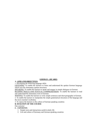 GERMAN - (HU 4003)
A. AIMS AND OBJECTIVES
1. Developing the following language skills:
LISTENING: To enable the learners to listen and understand the spoken German language
which uses the elementary spoken structures.
SPEAKING: To enable the learners to speak and engage in simple dialogues in German.
READING SKILLS AND TEXTUAL COMPREHENSION: To enable the learners to read
and understand the elementary texts in German.
WRITING: To enable the learners to write simple sentences and short paragraphs in German.
2. To enable the learners to manipulate the simple grammatical structures of the language and
the most essential vocabulary.
3. To expose the learners to the culture of German speaking countries
B. DURATION OF THE COURSE
One semester
C. CONTENTS
1. Simple texts and interactions useful in daily life
2. Life and culture of Germany and German speaking countries
 