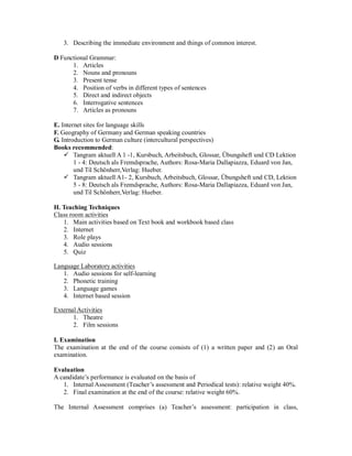3. Describing the immediate environment and things of common interest.
D Functional Grammar:
1. Articles
2. Nouns and pronouns
3. Present tense
4. Position of verbs in different types of sentences
5. Direct and indirect objects
6. Interrogative sentences
7. Articles as pronouns
E. Internet sites for language skills
F. Geography of Germany and German speaking countries
G. Introduction to German culture (intercultural perspectives)
Books recommended:
 Tangram aktuell A 1 -1, Kursbuch, Arbeitsbuch, Glossar, Übungsheft und CD Lektion
1 - 4: Deutsch als Fremdsprache, Authors: Rosa-Maria Dallapiazza, Eduard von Jan,
und Til Schönherr,Verlag: Hueber.
 Tangram aktuell A1- 2, Kursbuch, Arbeitsbuch, Glossar, Übungsheft und CD, Lektion
5 - 8: Deutsch als Fremdsprache, Authors: Rosa-Maria Dallapiazza, Eduard von Jan,
und Til Schönherr,Verlag: Hueber.
H. Teaching Techniques
Class room activities
1. Main activities based on Text book and workbook based class
2. Internet
3. Role plays
4. Audio sessions
5. Quiz
Language Laboratory activities
1. Audio sessions for self-learning
2. Phonetic training
3. Language games
4. Internet based session
External Activities
1. Theatre
2. Film sessions
I. Examination
The examination at the end of the course consists of (1) a written paper and (2) an Oral
examination.
Evaluation
A candidate’s performance is evaluated on the basis of
1. Internal Assessment (Teacher’s assessment and Periodical tests): relative weight 40%.
2. Final examination at the end of the course: relative weight 60%.
The Internal Assessment comprises (a) Teacher’s assessment: participation in class,
 