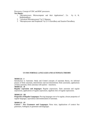 Processors, Concept of CISC and RISC processors
Text Books:
1. “Microprocessor, Microcomputer and their Applications”, 2/e. by A, K.
Mukhopadhyay.
2. “Advanced Microprocessors” by Y. Rajasree.
3. “Microprocessor and Peripherals” by S. P. Chowdhury and Sunetra Chowdhury.
CS 5101 FORMAL LANGUAGES AND AUTOMATA THEORY
MODULE - I
Introduction to Automata: Study and Central concepts of automata theory, An informal
picture of finite automata, deterministic and non-deterministic finite automatas, applications
of finite automata, finite automata with epsilon – transitions.
MODULE - II
Regular expression and languages: Regular expressions, finite automata and regular
expressions, applications of regular expressions, algebraic laws of regular expressions.
MODULE - III
Properties of Regular Languages: Proving languages not to be regular, closure properties of
regular languages, equivalence and minimization of automata.
MODULE - IV
Context – free Grammars and Languages: Parse trees, Applications of context free
grammars, Ambiguity in grammars and languages.
 