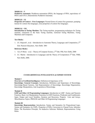 MODULE - V
Pushdown Automata: Pushdown automation (PDA), the language of PDA, equivalence of
PDA’s and CFG’s, Deterministic Pushdown Automata.
MODULE - VI
Properties of Context – Free Languages: Normal forms of context free grammars, pumping
lemma for context free languages, close properties of context free languages.
MODULE - VII
Introduction to Turing Machine: The Turing machine, programming techniques for Turing
machine, extensions to the basic Turing machine, restricted Turing Machines, Turing
Machines and Computers.
Text Books:
1. J.E. Hopcroft , et.al. - Introduction to Automata Theory, Languages and Computation, 2nd
Edn. Pearson Education , New Delhi 2001
Reference Books:
1. K.L.P. Misra – et.al. - Theory of Computer Science, 2nd
Edn. PHI, New Delhi, 2000
5. J.C. Martin - Introduction to Languages and the Theory of Computation 2nd
Edn, TMH,
New Delhi, 2000.
CS 8101ARTIFICIAL INTELLIGENCE & EXPERT SYSTEM
Module I
Overview of Artificial Intelligence: Definition & Importance of AI.
Knowledge: General Concepts: Introduction, Definition and Importance of Knowledge,
Knowledge-Based Systems, And Representation of Knowledge, Knowledge Organization,
Knowledge Manipulation, And Acquisition of Knowledge.
Module II
LISP and Other AI Programming Languages: Introduction to LISP : Syntax and Numeric
Function, Basic List Manipulation Functions in LISP, Functions, Predicates and Conditionals,
Input, Output and Local Variables, Iteration and Recursion, Property Lists and Arrays,
Miscellaneous Topics, PROLOG and Other AI Programming Languages.
Module III
Knowledge Representation: Introduction, Syntax and Semantics for Propositional logic,
Syntax and Semantics for FOPL, Properties of Wffs, Conversion to Clausal Form, Inference
Rules, The Resolution Principle, No deductive Inference Methods, Representations Using
Rules.
 