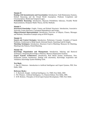 Module IV
Dealing with Inconsistencies and Uncertainties: Introduction, Truth Maintenance Systems,
Default Reasoning and the Closed World Assumption, Predicate Completion and
Circumscription, Modal and Temporal Logics.
Probabilistic Reasoning: Introduction, Bayesian Probabilistic Inference, Possible World
Representations, Dumpster-Shafer Theory, Ad-Hoc Methods.
Module V
Structured Knowledge: Graphs, Frames and Related Structures: Introduction, Associative
Networks, Frame Structures, Conceptual Dependencies and Scripts.
Object-Oriented Representations: Introduction, Overview of Objects, Classes, Messages
and Methods, Simulation Example using an OOS Program.
Module VI
Search and Control Strategies: Introduction, Preliminary Concepts, Examples of Search
Problems, Uninformed or Blind Search, Informed Search, Searching And-Or Graphs.
Matching Techniques: Introduction, Structures Used in Matching, Measures for Matching,
Matching Like Patterns, Partial Matching.
Module VII
Knowledge Organization and Management: Introduction, Indexing and Retrieval
Techniques, Integrating Knowledge in Memory, Memory Organization Systems.
Expert Systems Architectures: Introduction, Rule Based System Architecture, Non-
Production System Architecture, Dealing with uncertainty, Knowledge Acquisition and
Validation, Knowledge System Building Tools.
Text Book:
1. Dan W. Patterson - Introduction to Artificial Intelligence and Expert Systems, PHI, New
Delhi, 2006.
Reference Books:
1. E. Rich & K. Knight - Artificial Intelligence, 2/e, TMH, New Delhi, 2005.
2. P.H. Winston - Artificial Intelligence, 3/e, Pearson Edition, New Delhi, 2006.
3. D.W. Rolston,- Principles of AI & Expert System Development, TMH, New Delhi.
 