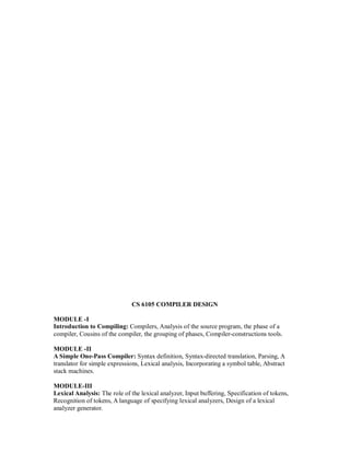 CS 6105 COMPILER DESIGN
MODULE -I
Introduction to Compiling: Compilers, Analysis of the source program, the phase of a
compiler, Cousins of the compiler, the grouping of phases, Compiler-constructions tools.
MODULE -II
A Simple One-Pass Compiler: Syntax definition, Syntax-directed translation, Parsing, A
translator for simple expressions, Lexical analysis, Incorporating a symbol table, Abstract
stack machines.
MODULE-III
Lexical Analysis: The role of the lexical analyzer, Input buffering, Specification of tokens,
Recognition of tokens, A language of specifying lexical analyzers, Design of a lexical
analyzer generator.
 