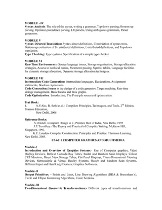 MODULE –IV
Syntax Analysis: The role of the parser, writing a grammar, Top-down parsing; Bottom-up
parsing, Operator-precedence parsing, LR parsers, Using ambiguous grammars, Parser
generators.
MODULE V
Syntax-Directed Translation: Syntax-direct definitions, Constraction of syntax trees,
Bottom-up evaluation of S-, attributed definitions, L-attributed definitions, and Top-down
translation.
Type Checking: Type systems, Specification of a simple type checker.
MODULE VI
Run-Time Environments: Source language issues, Storage organization, Storage-allocation
strategies, Access to nonlocal names, Parameter passing, Symbol tables, Language facilities
for dynamic storage allocation, Dynamic storage allocation techniques.
MODULE VII
Intermediate Code Generation: Intermediate languages, Declarations, Assignment
statements, Boolean expressions.
Code Generation: Issues in the design of a code generator, Target machine, Run-time
storage management, Basic blocks and flow graphs.
Code Optimization: Introduction, The Principle sources of optimization.
Text Book:
1. A.V.Aho, R. Sethi et.al.- Compilers Principles, Techniques, and Tools, 2nd
Edition,
Pearson Education,
New Delhi, 2006
Reference Books:
A.I.Holub -Compiler Design in C, Prentice Hall of India, New Delhi, 1995
J.P. Tremblay - The Theory and Practical of Compiler Writing, McGraw Hill,
Singapore, 1993.
K.C. Louden- Compiler Construction: Principles and Practice, Thomson Learning,
New Delhi, 2005.
CS 6011 COMPUTER GRAPHICS AND MULTIMEDIA
Module-I
Introduction and Overview of Graphics Systems:- Use of Computer graphics, Video
Display Devices, Refresh Cathode-Ray Tubes, Raster and Random Scan Displays, Colour
CRT Monitors, Direct View Storage Tubes, Flat Panel Displays, Three-Dimensional Viewing
Devices, Stereoscopic & Virtual Reality Systems, Raster and Random Scan Systems,
Different Input and Hard Copy Devices, Graphics Softwares.
Module-II
Output Primitives: - Points and Lines, Line Drawing Algorithms (DDA & Bresenham’s),
Circle and Ellipse Generating Algorithms, Conic Sections.
Module-III
Two-Dimensional Geometric Transformations:- Different types of transformations and
 