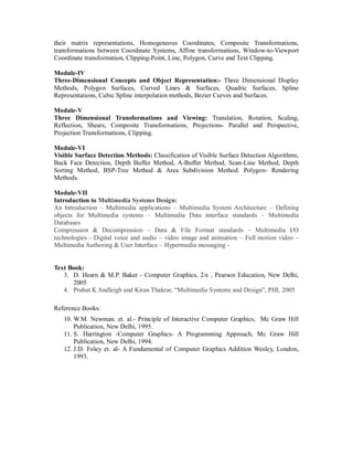 their matrix representations, Homogeneous Coordinates, Composite Transformations,
transformations between Coordinate Systems, Affine transformations, Window-to-Viewport
Coordinate transformation, Clipping-Point, Line, Polygon, Curve and Text Clipping.
Module-IV
Three-Dimensional Concepts and Object Representation:- Three Dimensional Display
Methods, Polygon Surfaces, Curved Lines & Surfaces, Quadric Surfaces, Spline
Representations, Cubic Spline interpolation methods, Bezier Curves and Surfaces.
Module-V
Three Dimensional Transformations and Viewing: Translation, Rotation, Scaling,
Reflection, Shears, Composite Transformations, Projections- Parallel and Perspective,
Projection Transformations, Clipping.
Module-VI
Visible Surface Detection Methods: Classification of Visible Surface Detection Algorithms,
Back Face Detection, Depth Buffer Method, A-Buffer Method, Scan-Line Method, Depth
Sorting Method, BSP-Tree Method & Area Subdivision Method. Polygon- Rendering
Methods.
Module-VII
Introduction to Multimedia Systems Design:
An Introduction – Multimedia applications – Multimedia System Architecture – Defining
objects for Multimedia systems – Multimedia Data interface standards – Multimedia
Databases
Compression & Decompression – Data & File Format standards – Multimedia I/O
technologies - Digital voice and audio – video image and animation – Full motion video –
Multimedia Authoring & User Interface – Hypermedia messaging -
Text Book:
3. D. Hearn & M.P. Baker - Computer Graphics, 2/e , Pearson Education, New Delhi,
2005
4. Prabat K Andleigh and Kiran Thakrar, “Multimedia Systems and Design”, PHI, 2005
Reference Books:
10. W.M. Newman. et. al.- Principle of Interactive Computer Graphics, Mc Graw Hill
Publication, New Delhi, 1995.
11. S. Harrington -Computer Graphics- A Programming Approach, Mc Graw Hill
Publication, New Delhi, 1994.
12. J.D. Foley et. al- A Fundamental of Computer Graphics Addition Wesley, London,
1993.
 