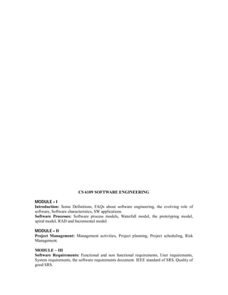 CS 6109 SOFTWARE ENGINEERING
MODULE – I
Introduction: Some Definitions, FAQs about software engineering, the evolving role of
software, Software characteristics, SW applications
Software Processes: Software process models, Waterfall model, the prototyping model,
spiral model, RAD and Incremental model.
MODULE – II
Project Management: Management activities, Project planning, Project scheduling, Risk
Management.
MODULE – III
Software Requirements: Functional and non functional requirements, User requirements,
System requirements, the software requirements document. IEEE standard of SRS, Quality of
good SRS.
 