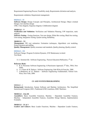 Requirement Engineering Process: Feasibility study, Requirements elicitation and analysis,
Requirements validation, Requirement management.
MODULE – IV
Software Design: Design Concepts and Principles, Architectural Design, Object oriented
Design, User interface design
UML: Class diagram, Sequence diagram, Collaboration diagram
MODULE – V
Verification and Validation: Verification and Validation Planning, S/W inspection, static
analysis.
Software Testing : Testing functions, Test care design, White Box testing, Black box testing,
Unit testing, Integration Testing, System testing, Reliability.
MODULE – VI
Management: SW cost estimation: Estimation techniques, Algorithmic cost modeling,
Project duration and staffing.
Quality Management: Quality assurance and standards, Quality planning, Quality control.
MODULE – VII
Software Change: Program Evolution Dynamic, S/W Maintenance in detail.
Text Book:
13. I. Sommerville : Software Engineering, Pearson Education Publication, 7th
ed.
Reference Book:
5. R. S. Pressman: Software Engineering: A Practiioners Approach, 5th
Edn., TMA, New
Delhi.
6. J. F. Peters & W. Pedrycz– Software Engineering, John Wiley & Sons,Inc. 2000
7. A.Behforooz & F.J. Hudson – Software Engineering Fundamentals, Oxford Univ.
Press, New York, 2000.
CS 6103 SYSTEM PROGRAMMING
MODULE – I
Background: Introduction, System Software and Machine Architecture, The Simplified
Instructional Computer (SIC), Traditional (CISC) machines, RISC Machines.
MODULE – II & III
Assemblers: Basic Assembler Functions, Machine – Dependent Assembler Features,
Machine – Independent Assembler Features, Assembler Design Options, Implementation
Examples.
MODULE – IV & V
Loaders and Linkers: Basic Loader Functions, Machine - Dependent Loader Features,
 