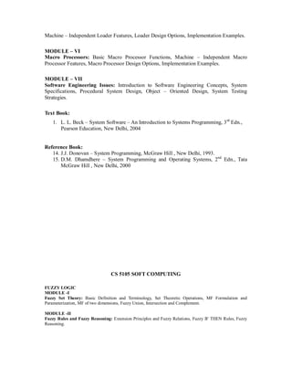 Machine – Independent Loader Features, Loader Design Options, Implementation Examples.
MODULE – VI
Macro Processors: Basic Macro Processor Functions, Machine – Independent Macro
Processor Features, Macro Processor Design Options, Implementation Examples.
MODULE – VII
Software Engineering Issues: Introduction to Software Engineering Concepts, System
Specifications, Procedural System Design, Object – Oriented Design, System Testing
Strategies.
Text Book:
1. L. L. Beck – System Software – An Introduction to Systems Programming, 3rd
Edn.,
Pearson Education, New Delhi, 2004
Reference Book:
14. J.J. Donovan – System Programming, McGraw Hill , New Delhi, 1993.
15. D.M. Dhamdhere – System Programming and Operating Systems, 2nd
Edn., Tata
McGraw Hill , New Delhi, 2000
CS 5105 SOFT COMPUTING
FUZZY LOGIC
MODULE -I
Fuzzy Set Theory: Basic Definition and Terminology, Set Theoretic Operations, MF Formulation and
Parameterization, MF of two dimensions, Fuzzy Union, Intersection and Complement.
MODULE -II
Fuzzy Rules and Fuzzy Reasoning: Extension Principles and Fuzzy Relations, Fuzzy IF THEN Rules, Fuzzy
Reasoning.
 
