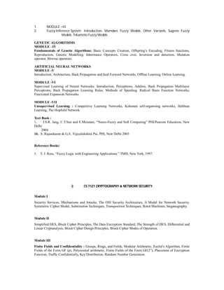 1. MODULE –III
2. Fuzzy Inference System Introduction, Mamdani Fuzzy Models, Other Variants, Sugeno Fuzzy
Models, Tekamoto Fuzzy Models.
GENETIC ALGORITHMS
MODULE –IV
Fundamentals of Genetic Algorithms: Basic Concepts Creation, Offspring’s Encoding, Fitness functions,
Reproduction, Genetic Modelling: Inheritance Operators, Cross over, Inversion and detection, Mutation
operator, Bitwise operators.
ARTIFICIAL NEURAL NETWORKS
MODULE -V
Introduction, Architecture, Back Propagation and feed Forward Networks, Offline Learning, Online Learning.
MODULE -VI
Supervised Learning of Neural Networks: Introduction, Perceptrons, Adaline, Back Propagation Multilayer
Perceptrons, Back Propagation Learning Rules, Methods of Speeding. Radical Basis Function Networks,
Functional Expansion Networks.
MODULE -VII
Unsupervised Learning : Competitive Learning Networks, Kohonen self-organising networks, Hebbian
Learning, The Hopfield Network
Text Book :
1. J.S.R. Jang, C.T.Sun and E.Mizutani, “Neuro-Fuzzy and Soft Computing” PHI/Pearson Education, New
Delhi
2004.
16. S. Rajasekaran & G.A. Vijayalakshmi Pai, PHI, New Delhi 2003
Reference Books:
1. T. J. Ross, “Fuzzy Logic with Engineering Applications.” TMH, New York, 1997.
2. CS 7121 CRYPTOGRAPHY & NETWORK SECURITY
Module I
Security Services, Mechanisms and Attacks, The OSI Security Architecture, A Model for Network Security.
Symmetric Cipher Model, Substitution Techniques, Transposition Techniques, Rotol Machines, Steganography.
Module II
Simplified DES, Block Cipher Principles, The Data Encryption Standard, The Strength of DES, Differential and
Linear Cryptanalysis, Block Cipher Design Principles, Block Cipher Modes of Operation.
Module III
Finite Fields and Confidentiality : Groups, Rings, and Fields, Modular Arithmetic, Euclid’s Algorithm, Finite
Fields of the Form GF (p), Polynomial arithmetic, Finite Fields of the Form GF(2”), Placement of Encryption
Function, Traffic Confidentially, Key Distribution, Random Number Generation.
 
