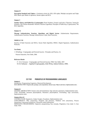 Module IV
Encryption Standard and Ciphers : Evaluation criteria for AES, AES cipher, Multiple encryption and Triple
DES, Block ciper Modes of operation, Stream ciphers and RCG.
Module V
Number Theory and Public-Key Cryptography: Prime Numbers, Fermat’s and Euler’s Theorems, Testing for
Primality, The Chinese Remainder Theorem, Discrete Logarithms, Principles of Public-Key Cryptosystems, The
RSA Algorithm,
Module VI
Message Authentication, Function, Algorithms and Digital System :Authentication Requirements,
Authentication Functions, Message Authentication Codes, Hash Functions,
MODULE VII
Security of Hash Functions and MACs, Secure Hash Algorithm, HMAC, Digital Signatures, Authentication
Protocols.
Text Book:
1. W.Stallings : Cryptography and Network Security : Principles and Practice, 4/e
Pearson Education, New Delhi, 2006.
Reference Books:
17. B.A. Forouzan – Cryptography and Network Security, TMH, New Delhi, 2007
18. B. Schneier – Applied Cryptography, John Wiley, Indian Edition, 2006.
CS 7101 PRINCIPLES OF PROGRAMMING LANGUAGES
Module-I
Introduction: Programming Linguistics, Historical Development.
DATAABSTRACTION: Program units, packages, and encapsulation, Abstract types, Objects and classes, Implementation notes.
Module-II
GENERIC ABSTRACTION: Generic units and instantiation, Type and class parameters, Implementation notes.
TYPE SYSTEMS: Inclusion polymorphism, Parametric polymorphism, Overloading, Type conversions,
Implementation notes.
Module-III & IV
CONTROL FLOW: Sequencers, Jumps, Escapes, Exceptions, Implementation notes
CONCURRENCY: Why concurrency, Programs and processes, Problems with concurrency, Process
interactions, Concurrency primitives, Concurrent control abstractions.
IMPERATIVE PROGRAMMING: Imperative programming: Key concepts, Pragmatics, Case study: C, Case
study: ADA.
 