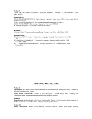 Module-V
OBJECT-ORIENTED PROGRAMMING: Key concepts, Pragmatics, Case study: C++, Case study: JAVA, Case
study: ADA95.
Module-VI +VII
CONCURRENT PROGRAMMING: Key concepts, Pragmatics, Case study: ADA95, Case study: JAVA,
Implementation notes.
FUNCTIONAL PROGRAMMING: Key concepts, Pragmatics, Case study: HASKELL.
LOGIC PROGRAMMING: Key concepts, Pragmatics, Case study: PROLOG
SCRIPTING: Pragmatics Key concepts, Case study: PYTHON.
Text Book:
1. David A. Watt – Programming Language Design Concepts, John Wiley, India Edition, 2004.
Reference Books:
1. R. Sethi and K.V. Viswanatha – Programming Languages: Conupt & Constructs, 2/e, New Delhi-
2007.
2. D.Appleby & J.J.Vanda Kopple – Programming Languages : Paradigm and Practice 2/e, TMH,
New Delhi – 2005.
3. K.C. Louden – Programming Languages : Principles and Practice, 2/e, Thomson Learning India
Edition, 2005.
CS 7107 DIGITAL IMAGE PROCESSING
Module I
Introduction: Background, Digital Image Representation, Fundamental Steps in Image Processing, Elements of
a Digital Image Processing System.
Digital Image Fundamentals: Elements of Visual Perception, A Simple Image Model, Sampling and
Quantization, Some Basic Relationships between Pixels, Imagining Geometry.
Module II
Image Transforms: Introduction to the Fourier Transform, The Discrete Fourier Transform, Some Properties of
the Two-Dimensional Fourier Transform, Other Separable Image Transforms.
Module III
Image Enhancement : Spatial Domain Methods, Frequency Domain Methods, Some Simple Intensity
 