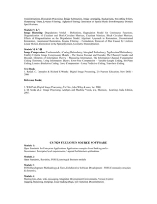 Transformations, Histogram Processing, Image Subtraction, Image Averaging, Background, Smoothing Filters,
Sharpening Filters, Lowpass Filtering, Highpass Filtering, Generation of Spatial Masks from Frequency Domain
Specifications.
Module IV & V
Image Restoring: Degradations Model - Definitions, Degradation Model for Continuous Functions,
Diagonalization of Circulant and Block-Circulant Matrices, Circulant Matrices, Block Circulant Matrices,
Effects of Diagonalization on the Degradation Model, Algebraic Approach to Restoration, Unconstrained
Restoration, Constrained Restoration, Inverse Filtering – Formulation, Removal of Blur Caused by Uniform
Linear Motion, Restoration in the Spatial Domain, Geometric Transformation.
Module VI & VII
Image Compression: Fundamentals – Coding Redundancy, Interpixel Redundancy, Psychovisual Redundancy,
Fidelity Criteria. Image Compression Models – The Source Encoder and Decoder, The Channel Encoder and
Decoder. Elements of Information Theory – Measuring Information, The Information Channel, Fundamental
Coding Theorems, Using Information Theory. Error-Free Compression – Variable-Length Coding, Bit-Plane
Coding, Lossless Predictive Coding. Lossy Compression – Lossy Predictive Coding, Transform Coding.
Text Book:
1. Rafael. C. Gonzalez & Richard E.Woods.- Digital Image Processing, 2/e Pearson Education, New Delhi -
2006
Reference Books:
1. W.K.Pratt.-Digital Image Processing ,3/e Edn., John Wiley & sons, Inc. 2006
2. M. Sonka et.al Image Processing, Analysis and Machine Vision, 2/e, Thomson, Learning, India Edition,
2007.
CS 7029 FREE/OPEN SOURCE SOFTWARE
Module 1:
Open Standards for Enterprise Applications Application examples from Banking and e-
Governance, Enterprise level requirements, Layered Architecture applications
Module 2:
Open Standards, Royalties, FOSS Licensing & Business models
Module 3:
FOSS Development Methodology & Tools,Collaborative Software Development : FOSS Community structure
& dynamics,
Module 4:
Mailing lists, chat, wiki, messaging, Integrated Development Environments, Version Control
(tagging, branching, merging), Issue tracking (bugs, new features), Documentation.
 