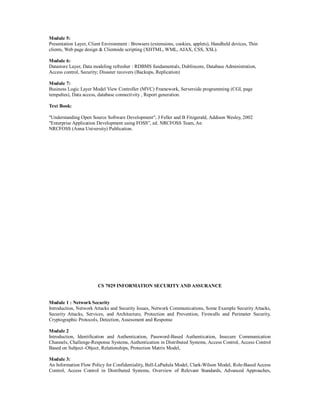 Module 5:
Presentation Layer, Client Environment : Browsers (extensions, cookies, applets), Handheld devices, Thin
clients, Web page design & Clientside scripting (XHTML, WML, AJAX, CSS, XSL).
Module 6:
Datastore Layer, Data modeling refresher : RDBMS fundamentals, Dublincore, Database Administration,
Access control, Security; Disaster recovers (Backups, Replication)
Module 7:
Business Logic Layer Model View Controller (MVC) Framework, Serverside programming (CGI, page
tempaltes), Data access, database connectivity , Report generation.
Text Book:
"Understanding Open Source Software Development", J Feller and B Fitzgerald, Addison Wesley, 2002
"Enterprise Application Development using FOSS”, ed. NRCFOSS Team, An
NRCFOSS (Anna University) Publication.
CS 7029 INFORMATION SECURITYAND ASSURANCE
Module 1 : Network Security
Introduction, Network Attacks and Security Issues, Network Communications, Some Example Security Attacks,
Security Attacks, Services, and Architecture, Protection and Prevention, Firewalls and Perimeter Security,
Cryptographic Protocols, Detection, Assessment and Response
Module 2
Introduction, Identification and Authentication, Password-Based Authentication, Insecure Communication
Channels, Challenge-Response Systems, Authentication in Distributed Systems, Access Control, Access Control
Based on Subject–Object, Relationships, Protection Matrix Model,
Module 3:
An Information Flow Policy for Confidentiality, Bell-LaPadula Model, Clark-Wilson Model, Role-Based Access
Control, Access Control in Distributed Systems, Overview of Relevant Standards, Advanced Approaches,
 