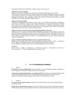 Digital Identity Management, Shibboleth, CardSpace, Higgins Trust Framework
Module 4 Network Survivability
Introduction, Prevention Techniques, Survivable Network Design and Traffic Restoration Concepts,
Typical Network Architecture, Basic Survivability Concepts, Basic Network Management Concepts , Protection
versus Restoration, Other Issues, Transport Network Recovery Techniques, Automatic Protection Switching,
Ring-Based Survivability, Span Restoration, Shared Path Protection, Shared Path Restoration, p-Cycles,
Survivable Network Design Techniques, Multilayer Issues.
Module 5 System Survivability
Introduction and Background, Survivability and the Impact of Fault Models, Dependability Considerations,
Survivability Considerations, Design for Survivability, Identification of Essential Functionalities, Tolerating
Faults, Dealing with Common-Mode Faults, Applying the Notion of Optimality, Decentralized Storage,
Survivability of Large Distributed Systems, Borrowing from Well-established Fields, Problem Transformation,
Scheduling Problems, Case Study: Autonomous Mobile Agents
Module 6 Taxonomy and Framework for Integrating Dependability and Security
Introduction, Basic Concepts and Related Work, Dependability, Integration of Dependability and Security,
Proposed Taxonomy and Framework, Key Notations of the Feedback Control System Model, Definitions of
Basic Concepts of Dependability and Security within the Proposed Framework , Dependability, Security, and
their Attributes, Taxonomy of Faults ,The Means to Attain Dependability and Security ,Fault Prevention,Fault
Tolerance ,Fault Removal
Module 7 Stochastic Modeling Techniques for Secure and Survivable Systems
Introduction, Survivability and Security, Analytical Modeling Techniques, Markov Models , Semi-Markov
Process, Higher-Level Model Formalisms, Security Modeling, Intrusion-Tolerant Systems
Security Modeling of SITAR Security System, Survivability Modeling, System Description
Text Book :
Qian Y., Joshi J., Tipper D., Krishnamurty P., “Information Assurance : Dependability and Security in
Networked Systems”, 1st
Edition, Morgan Kauffman Publication, 2008
3. CS 7117 OPTIMIZATION TECHNIQUES
2. Module I
Introduction to Linear Programming: Prototype Example, the Linear Programming Model, Assumptions of
Linear Programming, Additional Examples, Some Classic Case Studies.
Solving Linear Programming Problems - The Simplex Method: The Essence of the Simplex Method, Setting
Up the Simplex Method, the Algebra of the Simplex Method, the Simplex Method in Tabular Form, Tie
Breaking in the Simplex Method, Adapting to Other Model Forms, Postoptimality Analysis.
3. Module II
The Theory Of The Simplex Method: Foundations of the Simplex Method, The revised Simplex Method, A
Fundamental Insight.
Duality Theory And Sensitivity Analysis: The Essence of Duality Theory, Economic Interpretation of Duality,
Primal-Dual relationships, Adapting to Other Primal Forms, the Role of Duality Theory in Sensitivity Analysis.
 