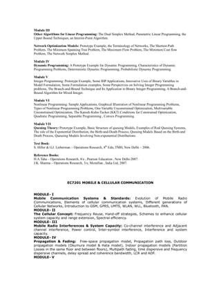Module III
Other Algorithms for Linear Programming: The Dual Simplex Method, Parametric Linear Programming, the
Upper Bound Techniques, an Interior-Point Algorithm.
Network Optimization Models: Prototype Example, the Terminology of Networks, The Shortest-Path
Problem, The Minimum Spanning Tree Problem, The Maximum Flow Problem, The Minimum Cost flow
Problem, The Network Simplex Method.
Module IV
Dynamic Programming: A Prototype Example for Dynamic Programming, Characteristics of Dynamic
Programming Problems, Deterministic Dynamic Programming, Probabilistic Dynamic Programming.
Module V
Integer Programming: Prototype Example, Some BIP Applications, Innovative Uses of Binary Variables in
Model Formulation, Some Formulation examples, Some Perspectives on Solving Integer Programming
problems, The Branch-and-Bound Technique and Its Application to Binary Integer Programming, A Branch-and-
Bound Algorithm for Mixed Integer.
Module VI
Nonlinear Programming: Sample Applications, Graphical Illustration of Nonlinear Programming Problems,
Types of Nonlinear Programming Problems, One-Variable Unconstrained Optimization, Multivariable
Unconstrained Optimization, The Karush-Kuhn-Tucker (KKT) Conditions for Constrained Optimization,
Quadratic Programming, Separable Programming , Convex Programming.
Module VII
Queuing Theory: Prototype Example, Basic Structure of queuing Models, Examples of Real Queuing Systems,
The role of the Exponential Distribution, the Birth-and-Death Process, Queuing Models Based on the Birth-and
Death Process, Queueing Models Involving Non-exponential Distributions.
-
Text Book:
S. Hiller & G.J. Lieberman – Operations Research, 8th
Edn, TMH, New Delhi – 2006.
Reference Books:
H.A.Taha – Operations Research, 8/e , Pearson Education , New Delhi-2007.
J.K. Sharma – Operations Research, 3/e, Mcmillan , India Ltd, 2007.
EC7201 MOBILE & CELLULAR COMMUNICATION
MODULE- I
Mobile Communication Systems & Standards: Evolution of Mobile Radio
Communications, Elements of cellular communication systems, Different generations of
Cellular Networks, Introduction to GSM, GPRS, UMTS, WLAN, WLL, Bluetooth, PAN.
MODULE- II
The Cellular Concept: Frequency Reuse, Hand-off strategies, Schemes to enhance cellular
system capacity and range extension, Spectral efficiency.
MODULE- III
Mobile Radio Interferences & System Capacity: Co-channel interference and Adjacent
channel interference, Power control, Inter-symbol interference, Interference and system
capacity.
MODULE- IV
Propagation & Fading: Free-space propagation model, Propagation path loss, Outdoor
propagation models (Okumura model & Hata model), Indoor propagation models (Partition
Losses in the same floor and between floors), Multipath fading, time dispersive and frequency
dispersive channels, delay spread and coherence bandwidth, LCR and ADF.
MODULE- V
 