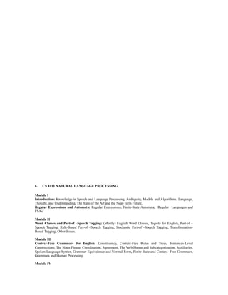 6. CS 8111 NATURAL LANGUAGE PROCESSING
Module I
Introduction: Knowledge in Speech and Language Processing, Ambiguity, Models and Algorithms, Language,
Thought, and Understanding, The State of the Art and the Near-Term Future.
Regular Expressions and Automata: Regular Expressions, Finite-State Automata, Regular Languages and
FSAs.
Module II
Word Classes and Part-of –Speech Tagging: (Mostly) English Word Classes, Tagsets for English, Part-of –
Speech Tagging, Rule-Based Part-of –Speech Tagging, Stochastic Part-of –Speech Tagging, Transformation-
Based Tagging, Other Issues.
Module III
Context-Free Grammars for English: Constituency, Context-Free Rules and Trees, Sentences-Level
Constructions, The Noun Phrase, Coordination, Agreement, The Verb Phrase and Subcategorization, Auxiliaries,
Spoken Language Syntax, Grammar Equivalence and Normal Form, Finite-State and Context- Free Grammars,
Grammars and Human Processing.
Module IV
 