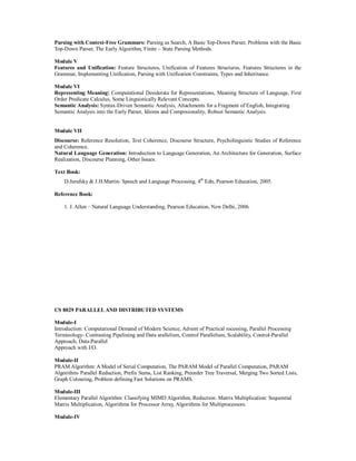Parsing with Context-Free Grammars: Parsing as Search, A Basic Top-Down Parser, Problems with the Basic
Top-Down Parser, The Early Algorithm, Finite – State Parsing Methods.
Module V
Features and Unification: Feature Structures, Unification of Features Structures, Features Structures in the
Grammar, Implementing Unification, Parsing with Unification Constraints, Types and Inheritance.
Module VI
Representing Meaning: Computational Desiderata for Representations, Meaning Structure of Language, First
Order Predicate Calculus, Some Linguistically Relevant Concepts.
Semantic Analysis: Syntax-Driven Semantic Analysis, Attachments for a Fragment of English, Integrating
Semantic Analysis into the Early Parser, Idioms and Composionality, Robust Semantic Analysis.
Module VII
Discourse: Reference Resolution, Text Coherence, Discourse Structure, Psycholinguistic Studies of Reference
and Coherence.
Natural Language Generation: Introduction to Language Generation, An Architecture for Generation, Surface
Realization, Discourse Planning, Other Issues.
Text Book:
D.Jurafsky & J.H.Martin- Speech and Language Processing, 4th
Edn, Pearson Education, 2005.
Reference Book:
1. J. Allen – Natural Language Understanding, Pearson Education, New Delhi, 2006.
CS 8029 PARALLELAND DISTRIBUTED SYSTEMS
Module-I
Introduction: Computational Demand of Modern Science, Advent of Practical rocessing, Parallel Processing
Terminology- Contrasting Pipelining and Data arallelism, Control Parallelism, Scalability, Control-Parallel
Approach, Data-Parallel
Approach with I/O.
Module-II
PRAM Algorithm: A Model of Serial Computation, The PARAM Model of Parallel Computation, PARAM
Algorithm- Parallel Reduction, Prefix Sums, List Ranking, Preorder Tree Traversal, Merging Two Sorted Lists,
Graph Colouring, Problem defining Fast Solutions on PRAMS.
Module-III
Elementary Parallel Algorithm: Classifying MIMD Algorithm, Reduction. Matrix Multiplication: Sequential
Matrix Multiplication, Algorithms for Processor Array, Algorithms for Multiprocessors.
Module-IV
 
