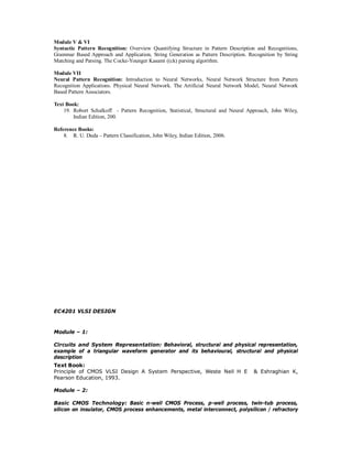 Module V & VI
Syntactic Pattern Recognition: Overview Quantifying Structure in Pattern Description and Recognitions,
Grammar Based Approach and Application, String Generation as Pattern Description. Recognition by String
Matching and Parsing. The Cocke-Younger Kasami ((ck) parsing algorithm.
Module VII
Neural Pattern Recognition: Introduction to Neural Networks, Neural Network Structure from Pattern
Recognition Applications. Physical Neural Network. The Artificial Neural Network Model, Neural Network
Based Pattern Associators.
Text Book:
19. Robort Schalkoff - Pattern Recognition, Statistical, Structural and Neural Approach, John Wiley,
Indian Edition, 200.
Reference Books:
8. R. U. Duda – Pattern Classification, John Wiley, Indian Edition, 2006.
EC4201 VLSI DESIGN
Module – 1:
Circuits and System Representation: Behavioral, structural and physical representation,
example of a triangular waveform generator and its behavioural, structural and physical
description
Text Book:
Principle of CMOS VLSI Design A System Perspective, Weste Neil H E & Eshraghian K,
Pearson Education, 1993.
Module – 2:
Basic CMOS Technology: Basic n-well CMOS Process, p-well process, twin-tub process,
silicon on insulator, CMOS process enhancements, metal interconnect, polysilicon / refractory
 