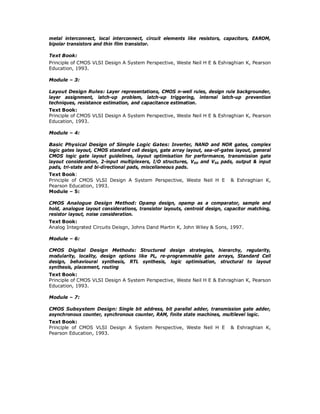 metal interconnect, local interconnect, circuit elements like resistors, capacitors, EAROM,
bipolar transistors and thin film transistor.
Text Book:
Principle of CMOS VLSI Design A System Perspective, Weste Neil H E & Eshraghian K, Pearson
Education, 1993.
Module – 3:
Layout Design Rules: Layer representations, CMOS n-well rules, design rule backgrounder,
layer assignment, latch-up problem, latch-up triggering, internal latch-up prevention
techniques, resistance estimation, and capacitance estimation.
Text Book:
Principle of CMOS VLSI Design A System Perspective, Weste Neil H E & Eshraghian K, Pearson
Education, 1993.
Module – 4:
Basic Physical Design of Simple Logic Gates: Inverter, NAND and NOR gates, complex
logic gates layout, CMOS standard cell design, gate array layout, sea-of-gates layout, general
CMOS logic gate layout guidelines, layout optimisation for performance, transmission gate
layout consideration, 2-input multiplexers, I/O structures, VDD and VSS pads, output & input
pads, tri-state and bi-directional pads, miscellaneous pads.
Text Book:
Principle of CMOS VLSI Design A System Perspective, Weste Neil H E & Eshraghian K,
Pearson Education, 1993.
Module – 5:
CMOS Analogue Design Method: Opamp design, opamp as a comparator, sample and
hold, analogue layout considerations, transistor layouts, centroid design, capacitor matching,
resistor layout, noise consideration.
Text Book:
Analog Integrated Circuits Deisgn, Johns Dand Martin K, John Wiley & Sons, 1997.
Module – 6:
CMOS Digital Design Methods: Structured design strategies, hierarchy, regularity,
modularity, locality, design options like PL, re-programmable gate arrays, Standard Cell
design, behavioural synthesis, RTL synthesis, logic optimisation, structural to layout
synthesis, placement, routing
Text Book:
Principle of CMOS VLSI Design A System Perspective, Weste Neil H E & Eshraghian K, Pearson
Education, 1993.
Module – 7:
CMOS Subsystem Design: Single bit address, bit parallel adder, transmission gate adder,
asynchronous counter, synchronous counter, RAM, finite state machines, multilevel logic.
Text Book:
Principle of CMOS VLSI Design A System Perspective, Weste Neil H E & Eshraghian K,
Pearson Education, 1993.
 