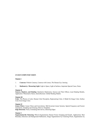 CS 8125 COMPUTER VISION
Module I
1. Cameras: Pinhole Cameras, Cameras with Lenses, The Human Eye, Sensing.
2. Radiometry- Measuring Light: Light in Space, Light at Surfaces, Important Special Cases, Notes.
Module II
Sources, Shadows, and Shading: Qualitative Radiometry, Sources and Their Effects, Local Shading Models,
Application: Photometric Stereo, Interreflections: Global Shading Models.
Module III
Color: The Physics of color, Human Color Perception, Representing Color, A Model for Image Color, Surface
Color from Image Color.
Module IV
Linear Filters: Linear Filters and Convolution, Shift Invariant Linear Systems, Spatial Frequency and Fourier
Transforms, Sampling and Aliasing, Filters as Templates.
Edge Detection: Noise, Estimating Derivatives, Detecting Edges.
Module V
Segmentation By Clustering: What Is Segmentation, Human Vision: Grouping and Gestalt , Applications: Shot
Boundary Detection and Background Subtraction, Image Segmentation by Clustering Pixels, Segmentation by
 