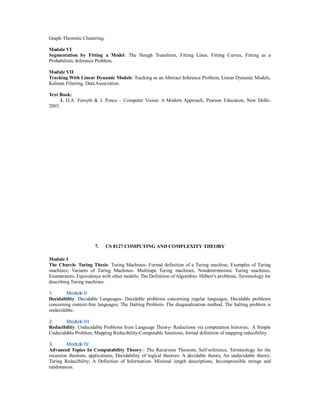 Graph-Theoretic Clustering.
Module VI
Segmentation by Fitting a Model: The Hough Transform, Fitting Lines, Fitting Curves, Fitting as a
Probabilistic Inference Problem.
Module VII
Tracking With Linear Dynamic Models: Tracking as an Abstract Inference Problem, Linear Dynamic Models,
Kalman Filtering, Data Association.
Text Book:
1. D.A. Forsyth & J. Ponce – Computer Vision: A Modern Approach, Pearson Education, New Delhi-
2003.
7. CS 8127 COMPUTING AND COMPLEXITY THEORY
Module I
The Church- Turing Thesis: Turing Machines- Formal definition of a Turing machine, Examples of Turing
machines; Variants of Turing Machines- Multitape Turing machines, Nondeterministic Turing machines,
Enumerators, Equivalence with other models; The Definition of Algorithm- Hilbert’s problems, Terminology for
describing Turing machines.
1. Module II
Decidability: Decidable Languages- Decidable problems concerning regular languages, Decidable problems
concerning context-free languages; The Halting Problem- The diagonalization method, The halting problem is
undecidable.
2. Module III
Reducibility: Undecidable Problems from Language Theory- Reductions via computation histories; A Simple
Undecidable Problem; Mapping Reducibility-Computable functions, formal definition of mapping reducibility.
3. Module IV
Advanced Topics In Computability Theory:- The Recursion Theorem, Self-reference, Terminology for the
recursion theorem, applications; Decidability of logical theories- A decidable theory, An undecidable theory;
Turing Reducibility; A Definition of Information- Minimal length descriptions, Incompressible strings and
randomness.
 