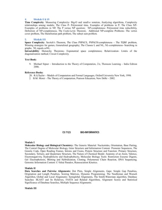 4. Module V & VI
Time Complexity: Measuring Complexity- Big-O and small-o notation, Analyzing algorithms, Complexity
relationships among models; The Class P- Polynomial time, Examples of problems in P; The Class NP-
Examples of problems in NP, The P versus NP question; NP-completeness- Polynomial time reducibility,
Definition of NP-completeness, The Cook-Levin Theorem; Additional NP-complete Problems- The vertex
cover problem, The Hamiltonian path problem, The subset sum problem.
5. Module VII
Space Complexity: Savitch’s Theorem, The Class PSPACE, PSPACH-completeness – The TQBF problem,
Winning strategies for games, Generalized geography; The Classes L and NL, NL-completeness- Searching in
graphs; NL equals coNL.
Intractability: Hierarchy Theorems- Exponential space completeness; Relativization- Limits of the
diagonalization method; Circuit Complexity.
Text Book:
9. Michael Sipser – Introduction to the Theory of Computation, 2/e, Thomson Learning – India Edition
2006.
Reference Books:
20. R.G.Taylor – Models of Computation and Formal Languages, Oxford University New York, 1998.
2. B.M. Moret – The Theory of Computation, Pearson Education, New Delhi – 2002.
CS 7123 BIO-INFORMATICS
Module I
Molecular Biology and Biological Chemistry: The Generic Material: Nucleotides, Orientation, Base Pairing,
The Central Dogma of Molecular Biology, Gene Structure and Information Content: Promoter Sequences, The
Genetic Code, Open Reading Frames, Introns and Exons, Protein Structure and Function: Primary Structure,
Secondary, Tertiary, and Quaternary Structure, The Nature of Chemical Bonds: Anatomy of an Atom, Valence,
Electronegativity, Hydrophilicity and Hydrophobicity, Molecular Biology Tools: Restriction Enzyme Digests,
Gel Electrophoresis, Blotting and Hybridization, Cloning, Polymerase Chain Reaction, DNA Sequencing,
Genomic Information Content: C-Value Paradox, Reassociation Kinetics.
Module II
Data Searches and Pairwise Alignments: Dot Plots, Simple Alignments, Gaps: Simple Gap Penalties,
Origination and Length Penalties, Scoring Matrices, Dynamic Programming: The Needleman and Wunsch
Algorithm, Global and Local Alignments: Semiglobal Alignments, The Smith-Waterman algorithm, Database
Searches: BLAST and Its Relatives, FASTA and Related Algorithms, Alignment Scores and Statistical
Significance of Database Searches, Multiple Sequence Alignments.
Module III
 