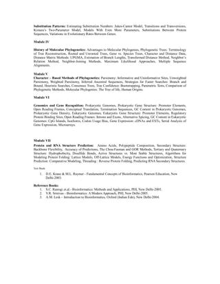 Substitution Patterns: Estimating Substitution Numbers: Jukes-Cantor Model, Transitions and Transversions,
Kimura’s Two-Parameter Model, Models With Even More Parameters, Substitutions Between Protein
Sequences, Variations in Evolutionary Rates Between Genes.
Module IV
History of Molecular Phylogenetics: Advantages to Molecular Phylogenies, Phylogenetic Trees: Terminology
of Tree Reconstruction, Rooted and Unrooted Trees, Gene vs. Species Trees, Character and Distance Data,
Distance Matrix Methods: UPGMA, Estimation of Branch Lengths, Transformed Distance Method, Neighbor’s
Relation Method, Neighbor-Joining Methods, Maximum Likelihood Approaches, Multiple Sequence
Alignments.
Module V
Character – Based Methods of Phylogenetics: Parsimony: Informative and Uninformative Sites, Unweighted
Parsimony, Weighted Parsimony, Inferred Ancestral Sequences, Strategies for Faster Searches: Branch and
Bound, Heuristic Searches, Consensus Trees, Tree Confidence: Bootstrapping, Parametric Tests, Comparison of
Phylogenetic Methods, Molecular Phylogenies: The Tree of life, Human Origins.
Module VI
Genomics and Gene Recognition: Prokaryotic Genomes, Prokaryotic Gene Structure: Promoter Elements,
Open Reading Frames, Conceptual Translation, Termination Sequences, GC Content in Prokaryotic Genomes,
Prokaryotic Gene Density, Eukaryotic Genomes, Eukaryotic Gene Structure: Promoter Elements, Regulatory
Protein Binding Sites, Open Reading Frames: Introns and Exons, Alternative Spicing, GC Content in Eukaryotic
Genomes: CpG Islands, Isochores, Codon Usage Bias, Gene Expression: cDNAs and ESTs, Serial Analysis of
Gene Expression, Microarrays.
Module VII
Protein and RNA Structure Prediction: Amino Acids, Polypeptide Composition, Secondary Structure:
Backbone Flexibility, Accuracy of Predictions, The Chou-Fasman and GOR Methods, Tertiary and Quaternary
Structure: Hydrophobicity, Disulfide Bonds, Active Structures vs. Most Stable Structures, Algorithms for
Modeling Protein Folding: Lattice Models, Off-Lattice Models, Energy Functions and Optimization, Structure
Prediction: Comparative Modeling, Threading : Reverse Protein Folding, Predicting RNA Secondary Structures.
Text Book:
1. D.E. Krane & M.L. Raymer - Fundamental Concepts of Bioinformatics, Pearson Education, New
Delhi-2003.
Reference Books:
1. S.C. Rastogi et.al.- Bioinformatics: Methods and Applications, PHI, New Delhi-2005.
2. V.R. Srinivas - Bioinformatics: A Modern Approach, PHI, New Delhi-2005.
3. A.M. Lesk – Introduction to Bioinformatics, Oxford (Indian Edn), New Delhi-2004.
 