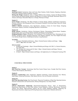 Module V
Specifying Control: Introduction, States and Events, Basic Notation, Further Notation, Preparing a Statechart,
Consistency Checking, Quality Guidelines, Summary.
Moving Into Design: Introduction, How is Design Different from Analysis, Logical and Physical Design,
System Design and Detailed Design, Qualities and Objectives of Analysis and Design, Measurable Objectives of
Analysis and Design, Measurable Objectives in Design, Planning for Design.
Module VI
System Design: Introduction, The Major Elements of System Design, Software Architecture Concurrency,
Processor Allocation, Data Management Issues, Development Standards, Prioritizing Design Trade-offs, Design
for Implementation.
OBJECT DESIGN: Introduction, Class Specification, Interfaces, Criteria for Good Design, Designing
Associations, Integrity Constraints, Designing Operations, Normalization.
Module VII
Design Patterns: Introduction, Software Development Patterns, Documenting Patterns-Pattern Templates,
Design Patterns, How to Use Design Patterns, Benefits and Dangers of Using Patterns.
Designing Boundary Classes: Introduction, The Architecture of the Presentation Layer, Prototyping the User
Interface, Designing Classes, Designing Interaction with Sequence Diagrams, The Class Diagram Revisited,
User Interface Design Patterns, Modelling the Interface Using Statecharts.
Text Books:
1. S.Bennett, S.Mc Robb and R.Farmer – Object- Oriented Systems Andlysis and Design Using
UML 2nd
edn, TMH, New Delhi – 2007.
Reference Book:
1. M.Blaha and J.Runbangh – Object- Oriented Modeling and Design with UML 2./e, Pearson Education,
New Delhi,2007.
2. J.W. Satzinger, B.R. Jackson and S.D. Burd – Object –Oriented Analysis and Design, Thomson
Learning, India Edition, 2007.
3. G. Booch – Object Oriented Analysis and Design with Applications,2/e, CA;Benjamin/Cumming,1994.
CS 8123 REAL TIME SYSTEMS
Module I
Basic Real-Time Concepts: Terminology, Real-Time System Design Issues, Example Real-Time Systems,
Common Misconceptions, Brief History.
Module II
Hardware Considerations: Basic Architecture, Hardware Interfacing, Central Processing Unit, Memory,
Input/Output, Enhancing Performance, Other Special Devices, Non-von-Neumann Architectures.
Module III
Real-Time Operating Systems: Real-Time Kernels, Theoretical Foundations of Real-Time Operating Systems,
Intertask Communication and Synchronization, Memory Management, Case Study: POSIX.
Module IV
Software Requirements Engineering: Requirements-Engineering Process, Types of Requirements,
Requirements Specification for Real-Time Systems, Formal Methods in Software Specification, Structured
Analysis and Design, Object-Oriented Analysis and the Unified Modeling Language, Organizing the
Requirements Document, Organizing and Writing Requirements, Requirements Validation and Review.
 