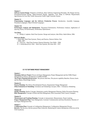 Module V
Software System Design: Properties of Software, Basic Software Engineering Principles, The Design Activity,
Procedural-Oriented Design, Object-Oriented Design, Appendix: Case Study in Software Requirements
Specification for Four-Way Traffic Intersection Traffic Light Controller System.
Module VI
Programming Languages and the Software Production Process: Introduction, Assembly Language,
Procedural Languages, Object-Oriented Languages.
Module VII
Performance Analysis and Optimization: Theoretical Preliminaries, Performance Analysis, Application of
Queuing Theory, I/O Performance, Performance Optimization.
Text Book:
21. Phillip A. Laplante- Real-Time Systems: Design and Analysis, John Wiley- India Edition, 2006.
Reference Books:
1. Rajib Mall- Real Time Systems; Theory and Practice, Pearson Edition, New
Delhi- 2007.
22. J.W.S.Liu – Real Time Systems, Pearson Education, New Delhi – 2004.
23. C.M.Krishna & K.G. Shiv – Real Time Systems, Mc Graw Hill – 1997.
CS 7127 SOFTWARE PROJECT MANAGEMENT
Module I
Managing Software Project: Process & Project Management, Project Management and the CMM, Project
Management at Infosys, Introduction to CMMI, PCMM.
The Project Planning Infrastructure: The process data base, The process capability Baseline, Process Assets
and the Body of Knowledge System.
Module II
Process Planning: The Infosys Develelopment Process, Requirement Change Management
Effort Estimation & Scheduling: Estimation and Scheduling Concepts, Effort – Estimation, Scheduling.
Module III
Quality Planning: Quality Concepts, Quantitative quality Management Planning, Defect Prevention Planning.
Risk Management: Concepts of Risks and Risk Management, Risk Assessment, Risk Control, Examples.
Module IV
Measurement and Tracking Planning: Concepts in measurement, Measurements, Project tracking.
Project Management Plan: Team Management, Customer Communication and Issue Resolution, Structure of
the Project Management Plan.
Module V
Configuration Plan: Concepts in Configuration Management, Configuration Management Process.
Reviews: The Reviews, Review process Data Collection, Monitoring & Control, Intruduction of Reviews & the
NAH Syndrome.
 