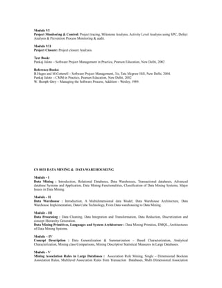 Module VI
Project Monitoring & Control: Project tracing, Milestone Analysis, Activity Level Analysis using SPC, Defect
Analysis & Prevention Process Monitoring & audit.
Module VII
Project Closure: Project closure Analysis.
Text Book:
Pankaj Jalote – Software Project Management in Practice, Pearson Education, New Delhi, 2002
Reference Books:
B.Huges and M.Cotterell – Software Project Management, 3/e, Tata Mcgraw Hill, New Delhi, 2004.
Pankaj Jalote – CMM in Practice, Pearson Education, New Delhi, 2002
W. Humph Grey – Managing the Software Process, Addition – Wesley, 1989.
CS 8031 DATA MINING & DATAWAREHOUSEING
Module - I
Data Mining : Introduction, Relational Databases, Data Warehouses, Transactional databases, Advanced
database Systems and Application, Data Mining Functionalities, Classification of Data Mining Systems, Major
Issues in Data Mining.
Module - II
Data Warehouse : Introduction, A Multidimensional data Model, Data Warehouse Architecture, Data
Warehouse Implementation, Data Cube Technology, From Data warehousing to Data Mining.
Module - III
Data Processing : Data Cleaning, Data Integration and Transformation, Data Reduction, Discretization and
concept Hierarchy Generation.
Data Mining Primitives, Languages and System Architecture : Data Mining Primities, DMQL, Architectures
of Data Mining Systems.
Module – IV
Concept Description : Data Generalization & Summarization – Based Characterization, Analytical
Characterization, Mining class Comparisons, Mining Descriptive Statistical Measures in Large Databases.
Module - V
Mining Association Rules in Large Databases : Association Rule Mining, Single – Dimensional Boolean
Association Rules, Multilevel Association Rules from Transaction Databases, Multi Dimensional Association
 