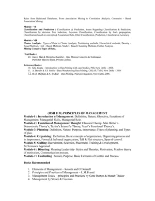 Rules from Relational Databases, From Association Mining to Correlation Analysis, Constraint – Based
Association Mining.
Module - VI
Classification and Prediction : Classification & Prediction, Issues Regarding Classification & Prediction,
Classification by decision Tree Induction, Bayesian Classification, Classification by Back propagation,
Classification based on concepts & Association Rule, Other Classification, Prediction, Classification Accuracy.
Module - VII
Cluster Analysis : Types of Data in Cluster Analysis, Partitioning methods, Hierarchical methods, Density –
Based Methods, Grid – Based Methods, Model – Based Clustering Methods, Outlier Analysis.
Mining Complex Types of Data.
Text Books :
24. Jiawei Han & Micheline Kamber - Data Mining Concepts & Techniques
Publisher Harcout India. Private Linited.
Reference Books :
10. G.K. Gupta – Introduction to Data Mining with case Studies, PHI, New Delhi – 2006.
11. A. Berson & S.J. Smith – Data Warehousing Data Mining, COLAP, TMH, New Delhi – 2004
12. H.M. Dunham & S. Sridhar – Data Mining, Pearson Education, New Delhi, 2006.
(MSH 1131) PRINCIPLES OF MANAGEMENT
Module-1 : Introduction of Management: Definition, Nature, Objective, Functions of
Management, Managerial Skills, Managerial Role.
Module-2 : Evolution of Management Thought: Classical Theory- Max Weber’s
Beaurocratic Theory’s, Taylor’s Scientific Theory, Fayol’s Functional Theory’s.
Module-3: Planning: Definition, Nature, Purpose, Importance, Types of planning, and Types
of plan.
Module-4: Organizing: Definition, Basic concepts of organization, Organizing process and
its importance, Formal & Informal organization, Tall & Flat structure, Span of control.
Module-5: Staffing: Recruitment, Selection, Placement, Training & Development,
Performance Appraisal.
Module-6 : Directing: Meaning Leadership- Styles and Theories, Motivation, Maslow theory
of motivation, Communication process.
Module-7 : Controlling : Nature, Purpose, Basic Elements of Control and Process.
Books Recommended
1. Elements of Management – Koontz and O’Donnell
2. Principles and Practices of Management – L.M.Prasad
3. Management Today – principles and Practices by Gene Burton & Manab Thakur
4. Management by Stoner & Freeman.
 
