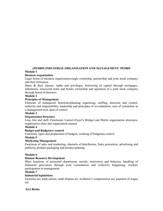 (PE5009) INDUSTRIAL ORGANISATION AND MANAGEMENT PE5009
Module 1
Business organization
Legal forms of business organization-single ownership, partnership and joint stock company
and their formation
Share & their classes, rights and privileges, borrowing of capital through mortgages,
debentures, unsecured notes and bonds, ownership and operation of a joint stock company
through board of directors
Module 2
Principles of Management
Elements of managerial functions-planning organizing, staffing, direction and control,
authority and responsibility, leadership and principles of co-ordination, uses of committee as
a management tool, span of control
Module 3
Organization Structure
Line, line and staff, Functional, Lateral (Fayol’s Bridge) and Metric organization structures,
organization chart and organization manual
Module 4
Budget and Budgetary control
Functions, types and preparation of budgets, working of budgetary control
Module 5
Marketing Management
Functions of sales and marketing, channels of distribution, Sales promotion, advertising and
publicity, product packaging and product printing
Module 6
Human Resource Development
Main functions of personnel department, morale, motivation and behavior, handling of
Industrial grievances through joint consultation and collective bargaining, workers
participation in management.
Module 7
Industrial legislations
Factories act, trade unions, trade dispute act, workmen’s compensation act, payment of wages
act.
Text Books
 